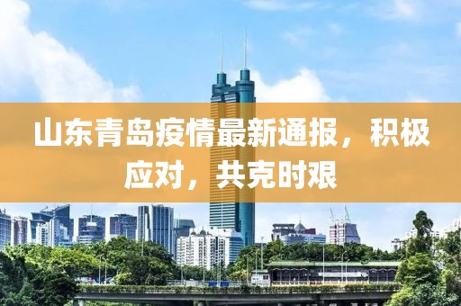 山东青岛疫情最新通报，积极应对，共克时艰