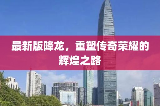 最新版降龙，重塑传奇荣耀的辉煌之路