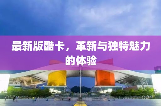 最新版酷卡，革新与独特魅力的体验