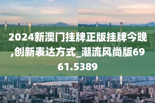 2024新澳门挂牌正版挂牌今晚,创新表达方式_潮流风尚版6961.5389