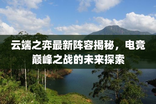 云端之弈最新阵容揭秘，电竞巅峰之战的未来探索