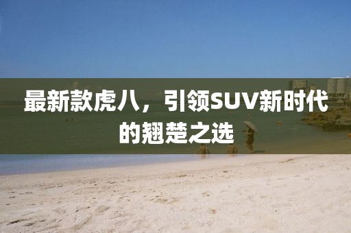 最新款虎八，引领SUV新时代的翘楚之选