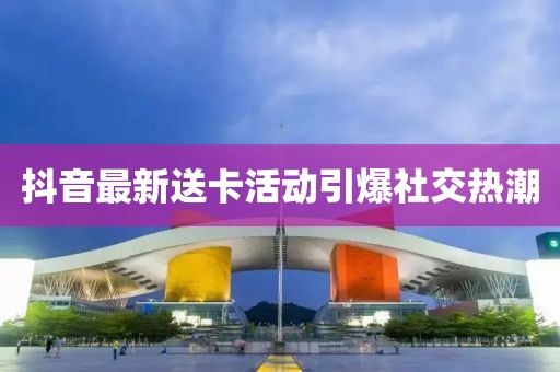 抖音最新送卡活动引爆社交热潮