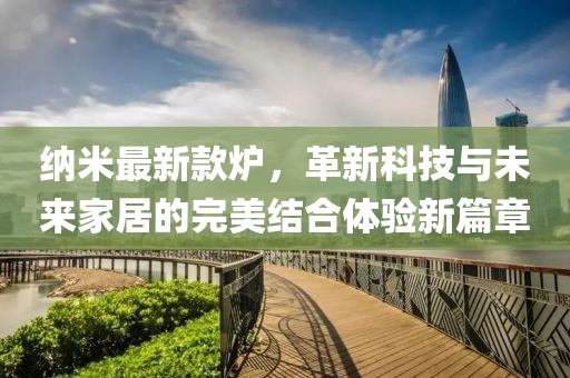 纳米最新款炉，革新科技与未来家居的完美结合体验新篇章