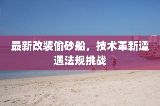最新改装偷砂船，技术革新遭遇法规挑战