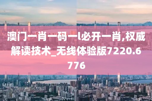 澳门一肖一码一l必开一肖,权威解读技术_无线体验版7220.6776