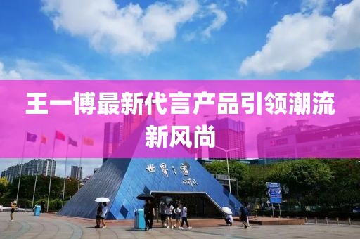 王一博最新代言产品引领潮流新风尚