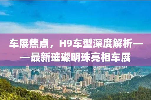 车展焦点，H9车型深度解析——最新璀璨明珠亮相车展