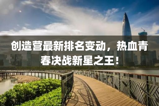 创造营最新排名变动，热血青春决战新星之王！