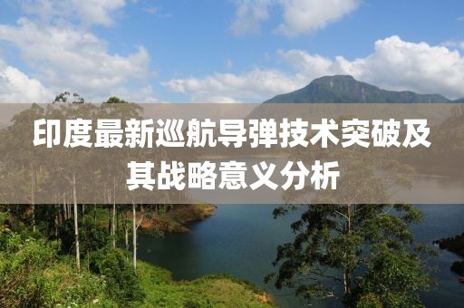 印度最新巡航导弹技术突破及其战略意义分析