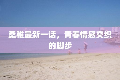 桑稚最新一话，青春情感交织的脚步