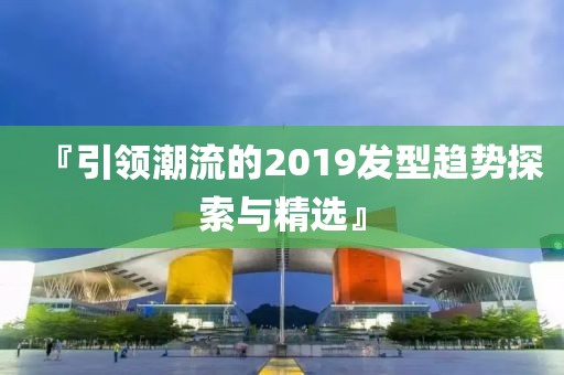『引领潮流的2019发型趋势探索与精选』