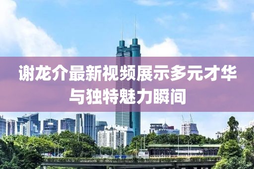 谢龙介最新视频展示多元才华与独特魅力瞬间