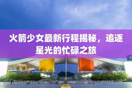 火箭少女最新行程揭秘，追逐星光的忙碌之旅