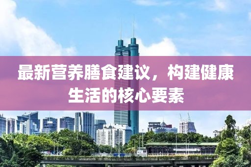 最新营养膳食建议，构建健康生活的核心要素
