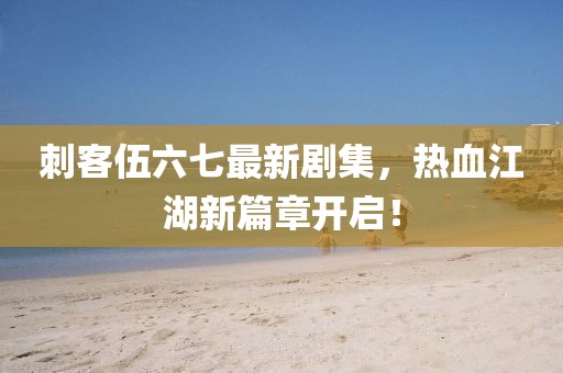 刺客伍六七最新剧集，热血江湖新篇章开启！