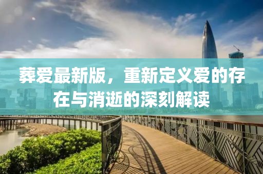 葬爱最新版，重新定义爱的存在与消逝的深刻解读