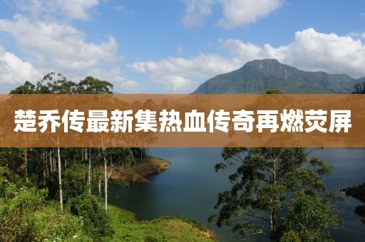 楚乔传最新集热血传奇再燃荧屏