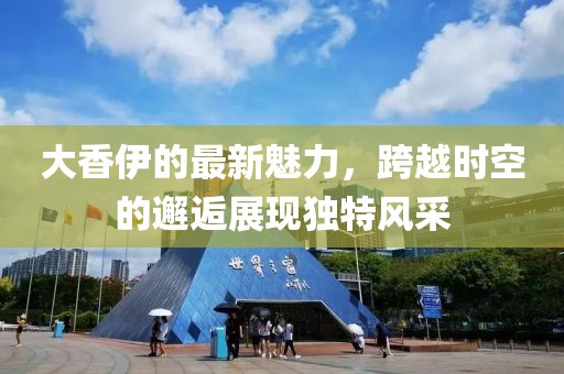 大香伊的最新魅力，跨越时空的邂逅展现独特风采