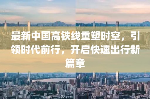 最新中国高铁线重塑时空，引领时代前行，开启快速出行新篇章