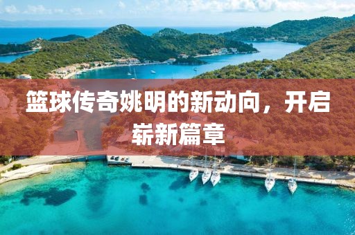 篮球传奇姚明的新动向，开启崭新篇章