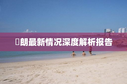 侭朗最新情况深度解析报告