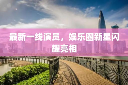 最新一线演员，娱乐圈新星闪耀亮相