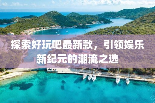 探索好玩吧最新款，引领娱乐新纪元的潮流之选
