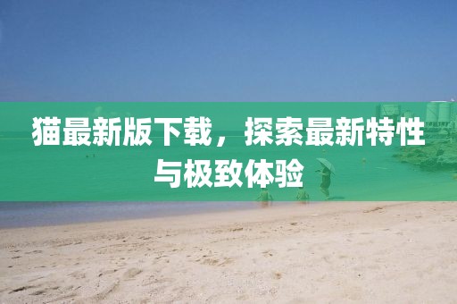 猫最新版下载，探索最新特性与极致体验