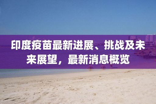 印度疫苗最新进展、挑战及未来展望，最新消息概览