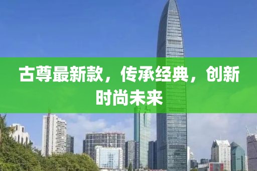 古尊最新款，传承经典，创新时尚未来