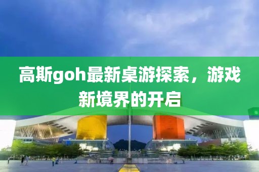 高斯goh最新桌游探索，游戏新境界的开启