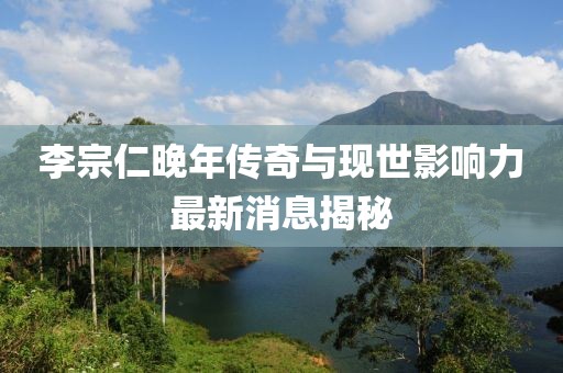 李宗仁晚年传奇与现世影响力最新消息揭秘