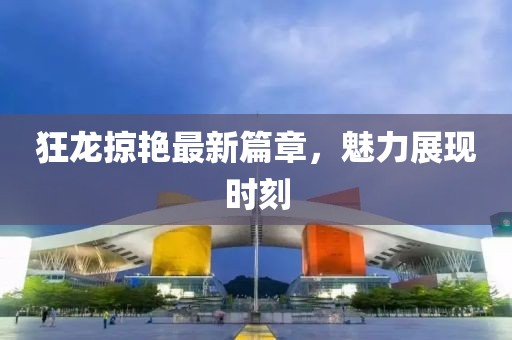 狂龙掠艳最新篇章，魅力展现时刻