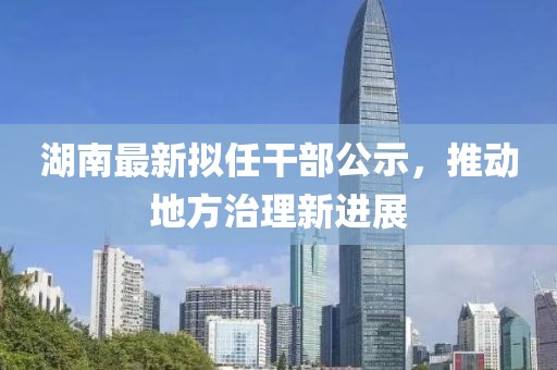 湖南最新拟任干部公示，推动地方治理新进展