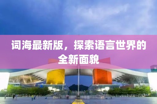 词海最新版，探索语言世界的全新面貌