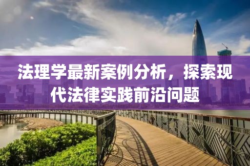 法理学最新案例分析，探索现代法律实践前沿问题