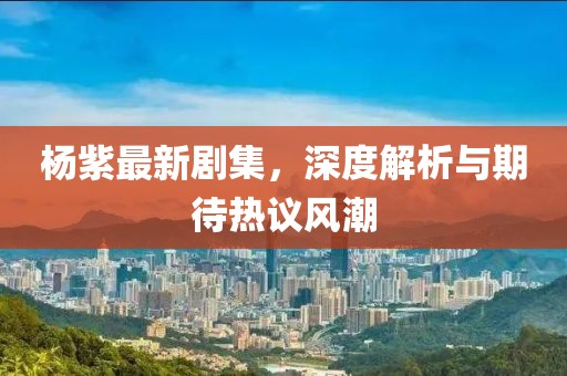 杨紫最新剧集，深度解析与期待热议风潮