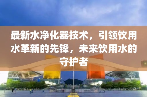 最新水净化器技术，引领饮用水革新的先锋，未来饮用水的守护者