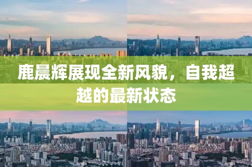 鹿晨辉展现全新风貌，自我超越的最新状态