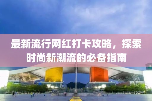 最新流行网红打卡攻略，探索时尚新潮流的必备指南