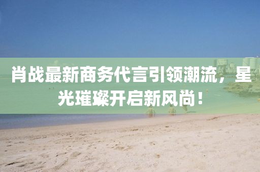 肖战最新商务代言引领潮流，星光璀璨开启新风尚！