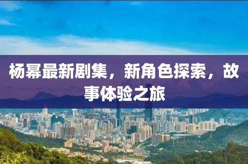 杨幂最新剧集，新角色探索，故事体验之旅