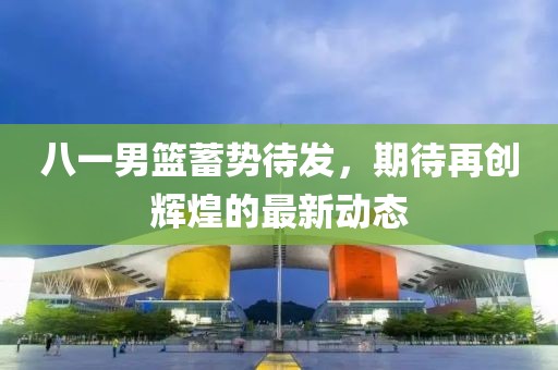 八一男篮蓄势待发，期待再创辉煌的最新动态
