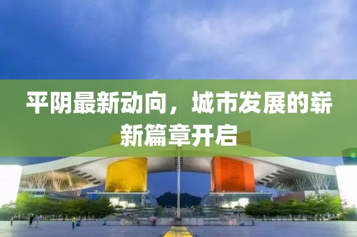 平阴最新动向，城市发展的崭新篇章开启