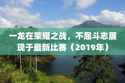 一龙在荣耀之战，不屈斗志展现于最新比赛（2019年）