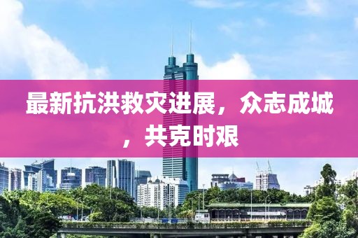 最新抗洪救灾进展，众志成城，共克时艰