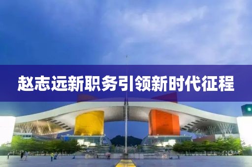 赵志远新职务引领新时代征程