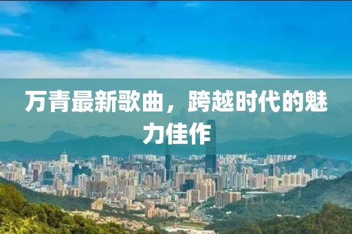 万青最新歌曲，跨越时代的魅力佳作