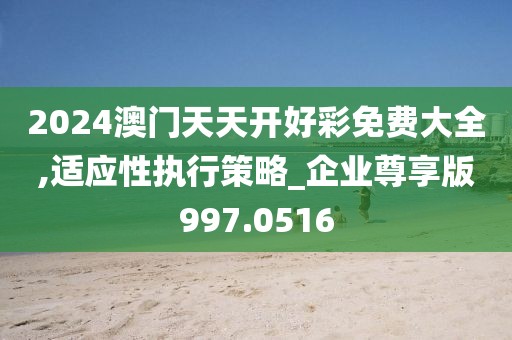 2024澳门天天开好彩免费大全,适应性执行策略_企业尊享版997.0516
